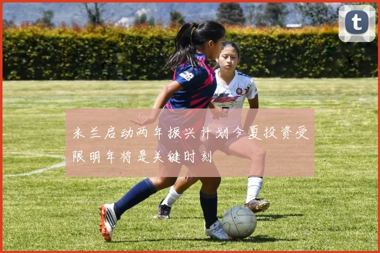 米兰启动两年振兴计划今夏投资受限明年将是关键时刻