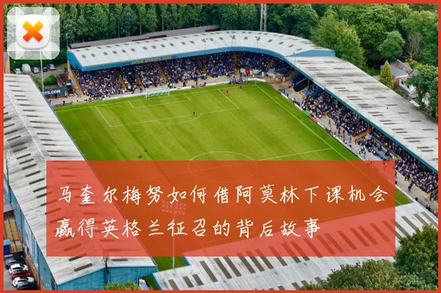 马奎尔梅努如何借阿莫林下课机会赢得英格兰征召的背后故事