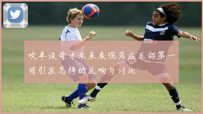 吹羊谈奇才未来表现若成东部第一将引发怎样的反响与讨论