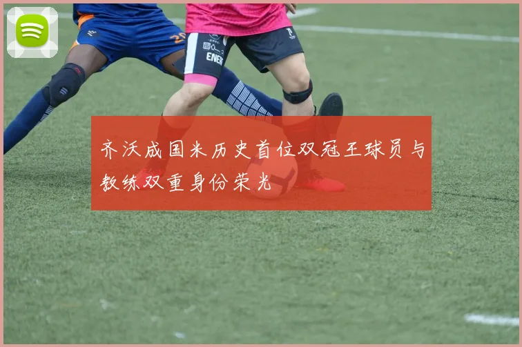齐沃成国米历史首位双冠王球员与教练双重身份荣光