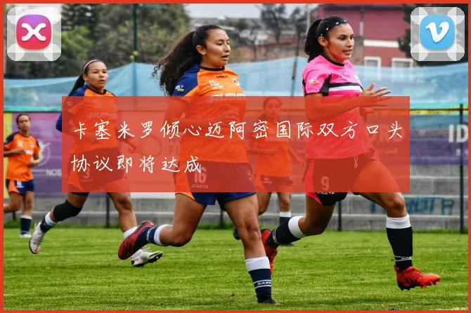 卡塞米罗倾心迈阿密国际双方口头协议即将达成