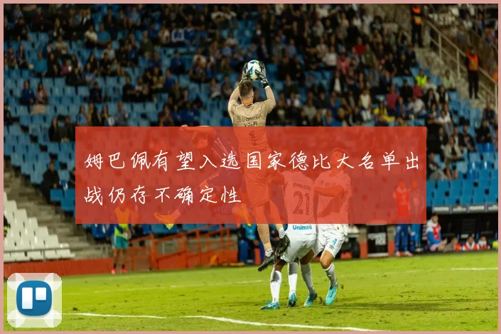 姆巴佩有望入选国家德比大名单出战仍存不确定性