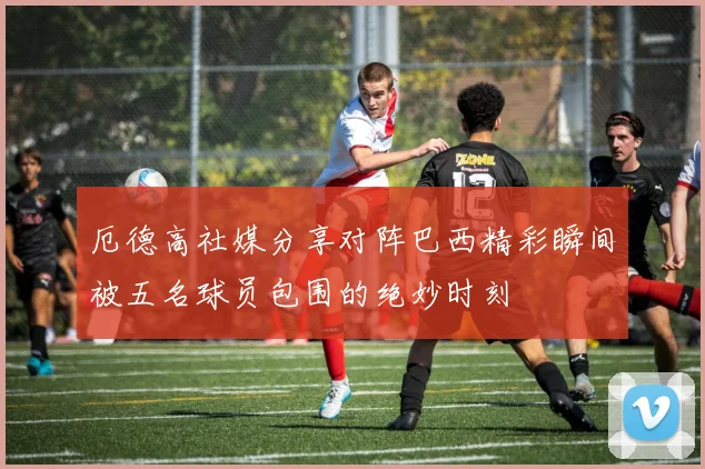 厄德高社媒分享对阵巴西精彩瞬间被五名球员包围的绝妙时刻