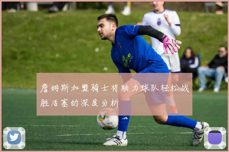 詹姆斯加盟骑士将助力球队轻松战胜活塞的深度分析