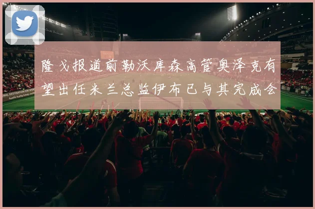 隆戈报道前勒沃库森高管奥泽克有望出任米兰总监伊布已与其完成会面