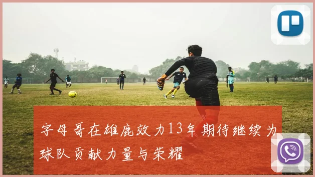 字母哥在雄鹿效力13年期待继续为球队贡献力量与荣耀