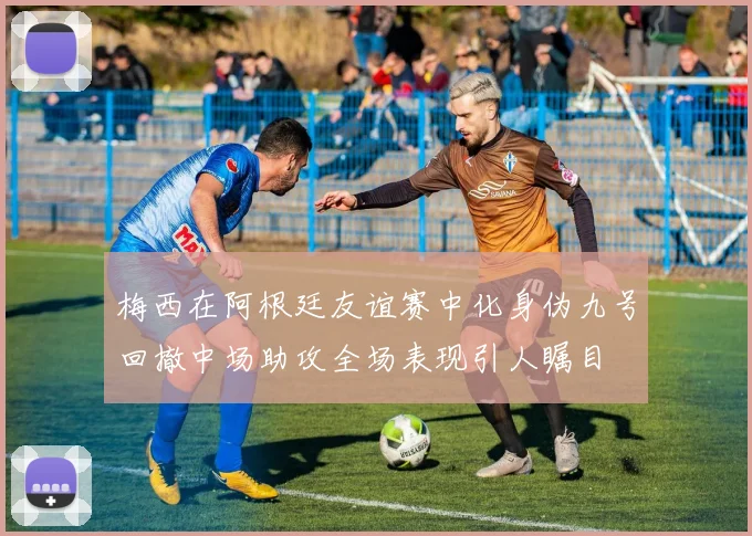梅西在阿根廷友谊赛中化身伪九号回撤中场助攻全场表现引人瞩目