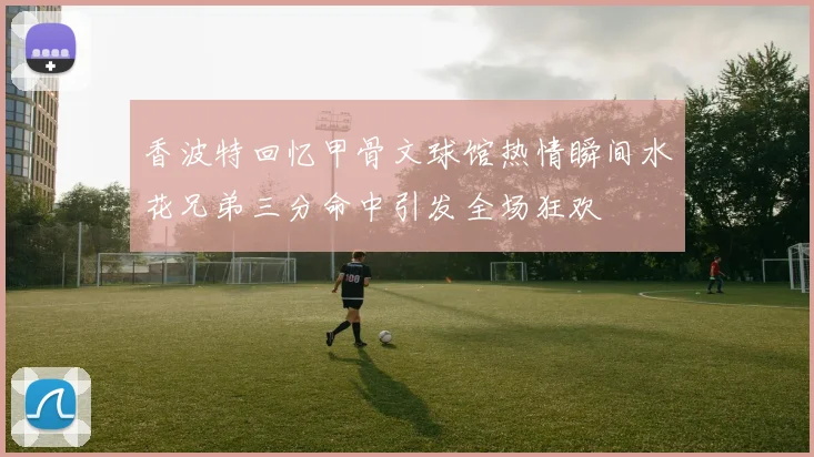 香波特回忆甲骨文球馆热情瞬间水花兄弟三分命中引发全场狂欢