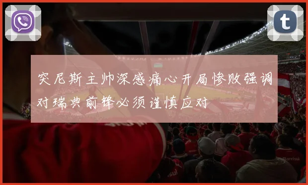 突尼斯主帅深感痛心开局惨败强调对瑞典前锋必须谨慎应对