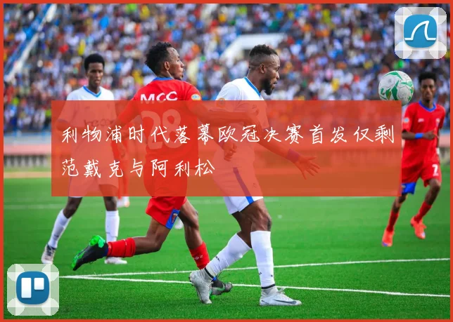 利物浦时代落幕欧冠决赛首发仅剩范戴克与阿利松