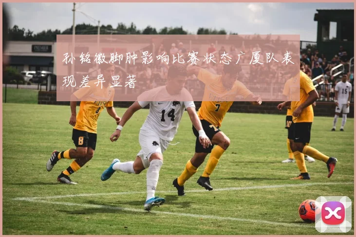 孙铭徽脚肿影响比赛状态广厦队表现差异显著