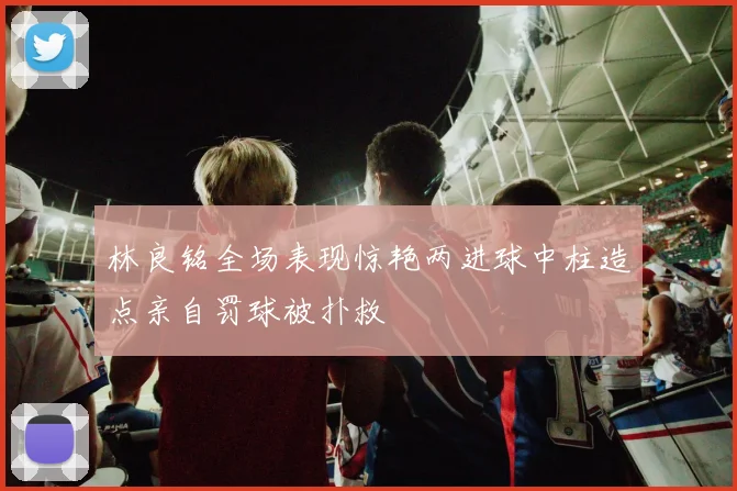 林良铭全场表现惊艳两进球中柱造点亲自罚球被扑救