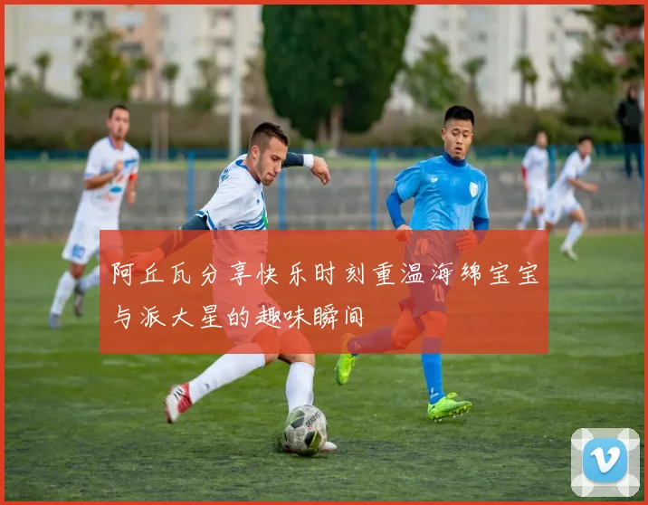 阿丘瓦分享快乐时刻重温海绵宝宝与派大星的趣味瞬间