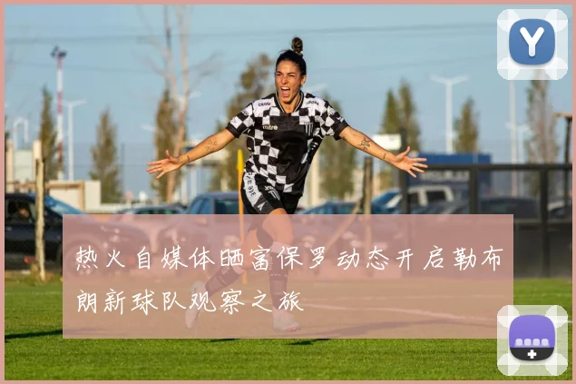 热火自媒体晒富保罗动态开启勒布朗新球队观察之旅