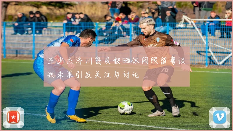 王少杰济州岛度假晒休闲照留粤谈判未果引发关注与讨论