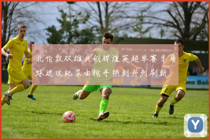 北伦敦双雄共创辉煌英超单赛季角球进攻纪录由枪手热刺并列刷新