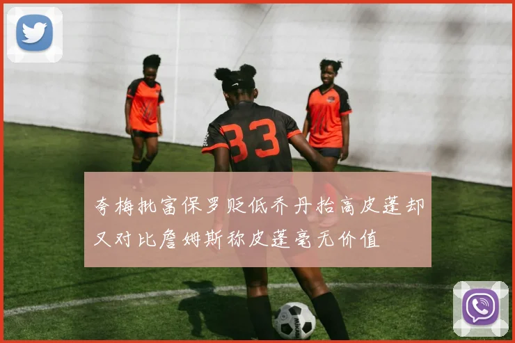 夸梅批富保罗贬低乔丹抬高皮蓬却又对比詹姆斯称皮蓬毫无价值