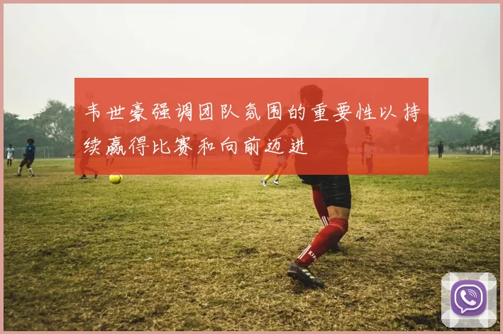 韦世豪强调团队氛围的重要性以持续赢得比赛和向前迈进