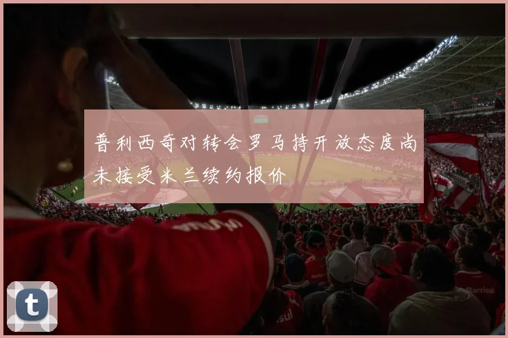 普利西奇对转会罗马持开放态度尚未接受米兰续约报价